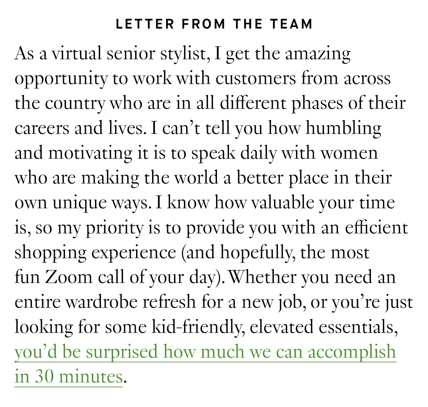 Letter from the Team: As a virtual senior stylist, I get the amazing opportunity to work with customers from across the country who are in all different phases of their careers and lives. I can’t tell you how humbling and motivating it is to speak daily with women who are making the world a better place in their own unique ways. I know how valuable your time is, so my priority is to provide you with an efficient shopping experience (and hopefully, the most fun Zoom call of your day). Whether you need an entire wardrobe refresh for a new job, or you’re just looking for some kid-friendly, elevated essentials, you’d be surprised how much we can accomplish in 30 minutes.
