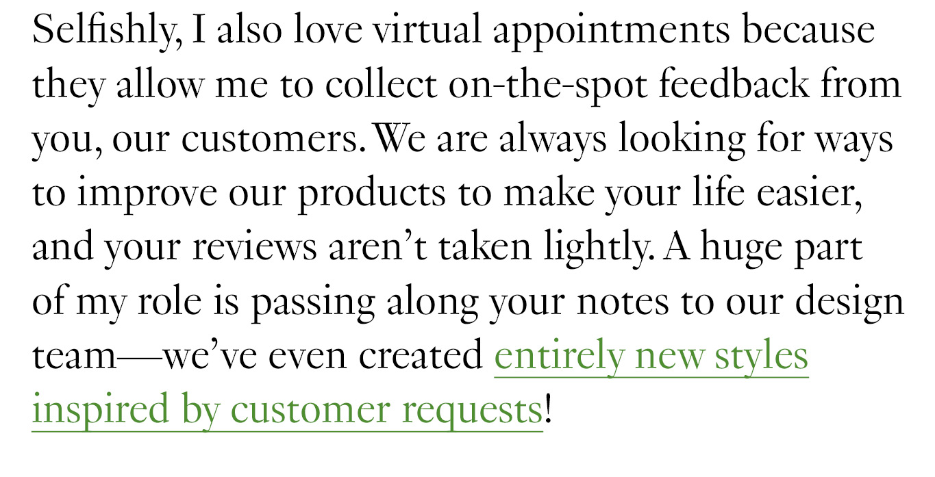 Selfishly, I also love virtual appointments because they allow me to collect on-the-spot feedback from you, our customers. We are always looking for ways to improve our products to make your life easier, and your reviews aren’t taken lightly. A huge part of my role is passing along your notes to our design team—we’ve even created entirely new styles inspired by customer requests!