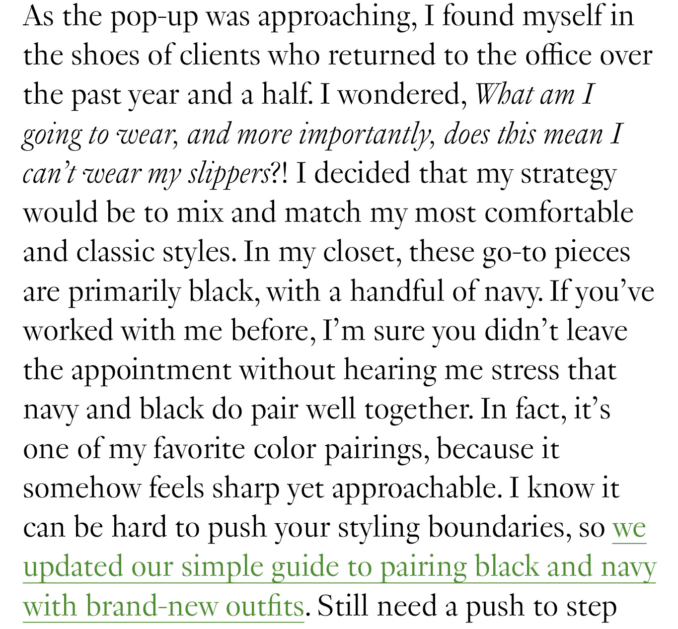  In my closet, these go-to pieces are primarily black, with a handful of navy. If you’ve worked with me before, I’m sure you didn’t leave the appointment without hearing me stress that navy and black do pair well together. In fact, it’s one of my favorite color pairings, because it somehow feels sharp yet approachable. I know it can be hard to push your styling boundaries, so we updated our simple guide to pairing black and navy with brand-new outfits.