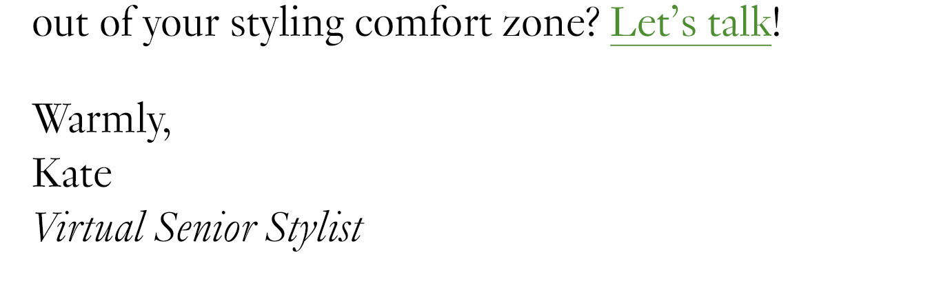Still need a push to step out of your styling comfort zone? Let’s talk! Warmly, Kate Virtual Senior Stylist