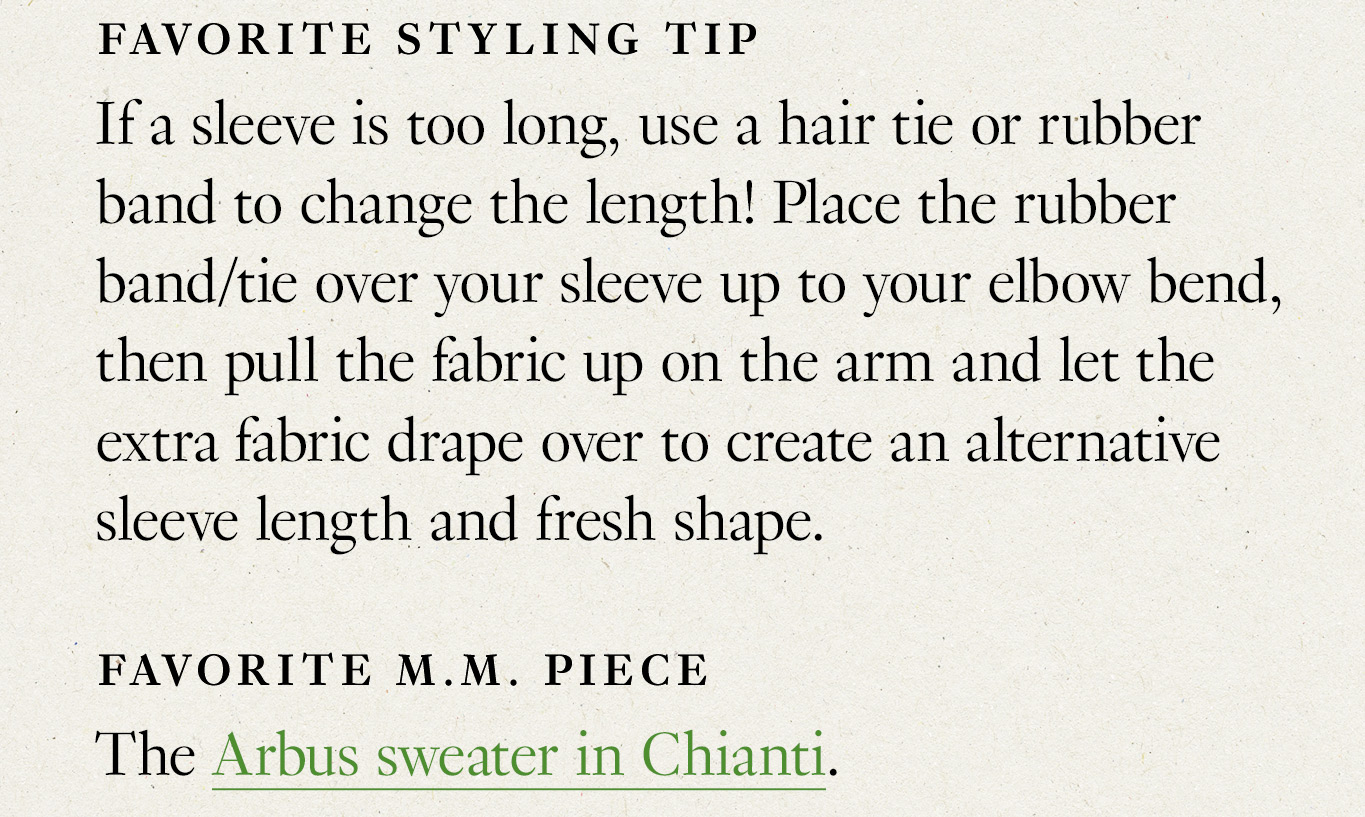 Favorite styling tip: If a sleeve is too long, use a hair tie or rubber band to change the length! Place the rubber band/tie over your sleeve up to your elbow bend, then pull the fabric up on the arm and let the extra fabric drape over to create an alternative sleeve length and fresh shape. Favorite M.M. piece: The Arbus sweater in Chianti.
