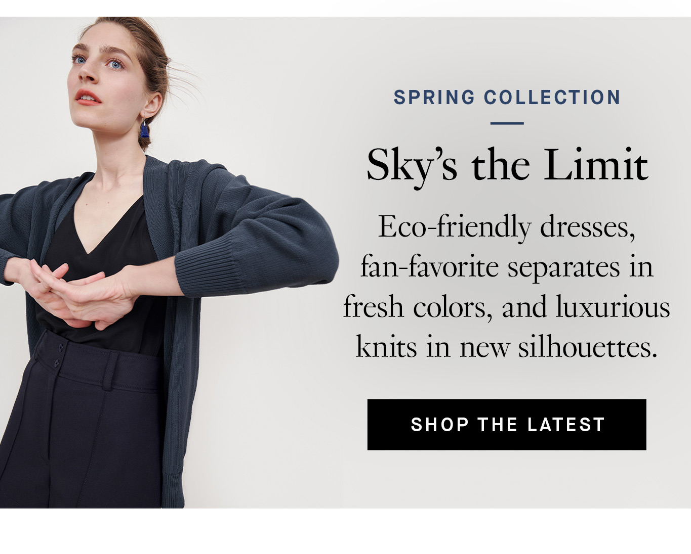 Spring Collection: Sky’s the Limit. Eco-friendly dresses, fan-favorite separates in fresh colors, and luxurious knits in new silhouettes. Shop the Latest.