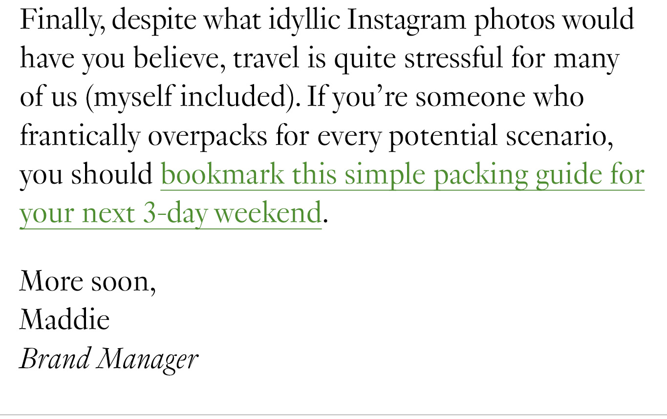 You might think that following a formula would result in a bunch of boring, cookie-cutter outfits, but the opposite is true. Working with some guardrails actually makes your individual style stand out even more—as proven by these outfits curated by a few of our stylish friends. Finally, despite what idyllic Instagram photos would have you believe, travel is quite stressful for many of us (myself included). If you’re someone who frantically overpacks for every potential scenario, you should bookmark this simple packing guide for your next 3-day weekend. More soon, Maddie Brand Manager
