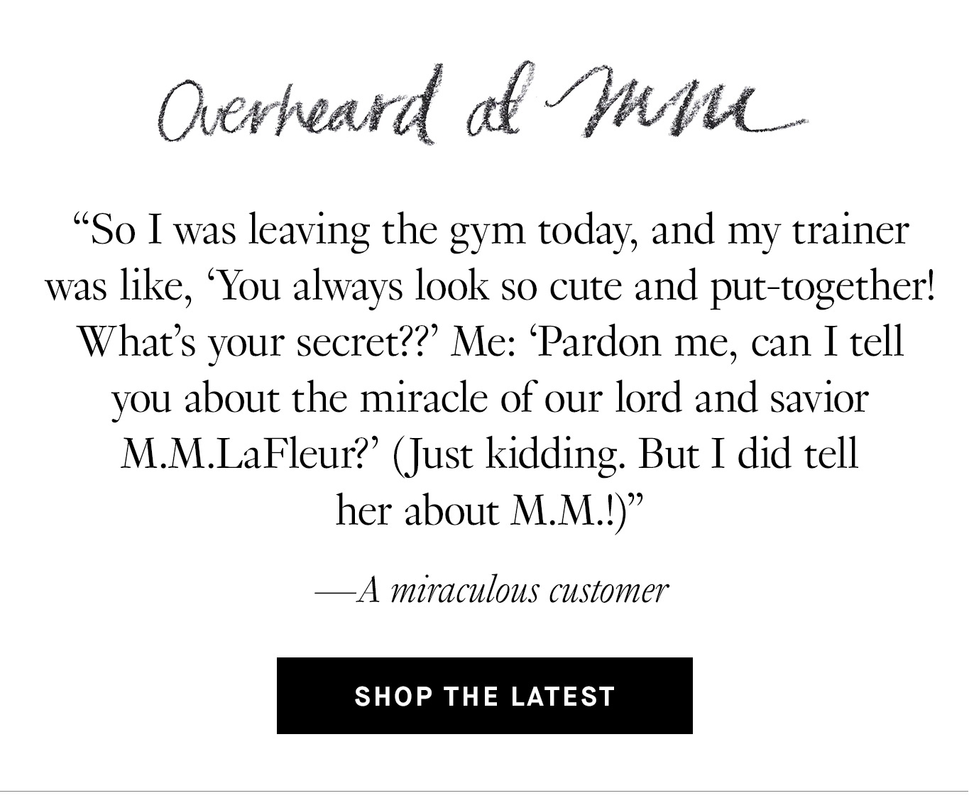 Overheard at M.M. “So I was leaving the gym today, and my trainer was like, ‘You always look so cute and put-together! What’s your secret??’ Me: ‘Pardon me, can I tell you about the miracle of our lord and savior M.M.LaFleur?’ (Just kidding. But I did tell her about M.M.!)” —A miraculous customer. Shop the Latest.