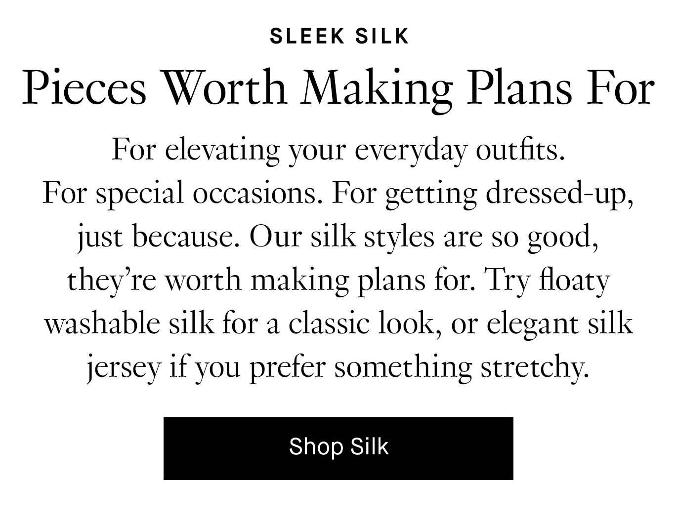 For elevating your everyday outfits. For special occasions. For getting dressed up, just because. Our silk styles are so good, they’re worth making plans for. Try floaty washable silk for a classic look, or elegant silk jersey if you prefer something stretchy. Shop Silk.