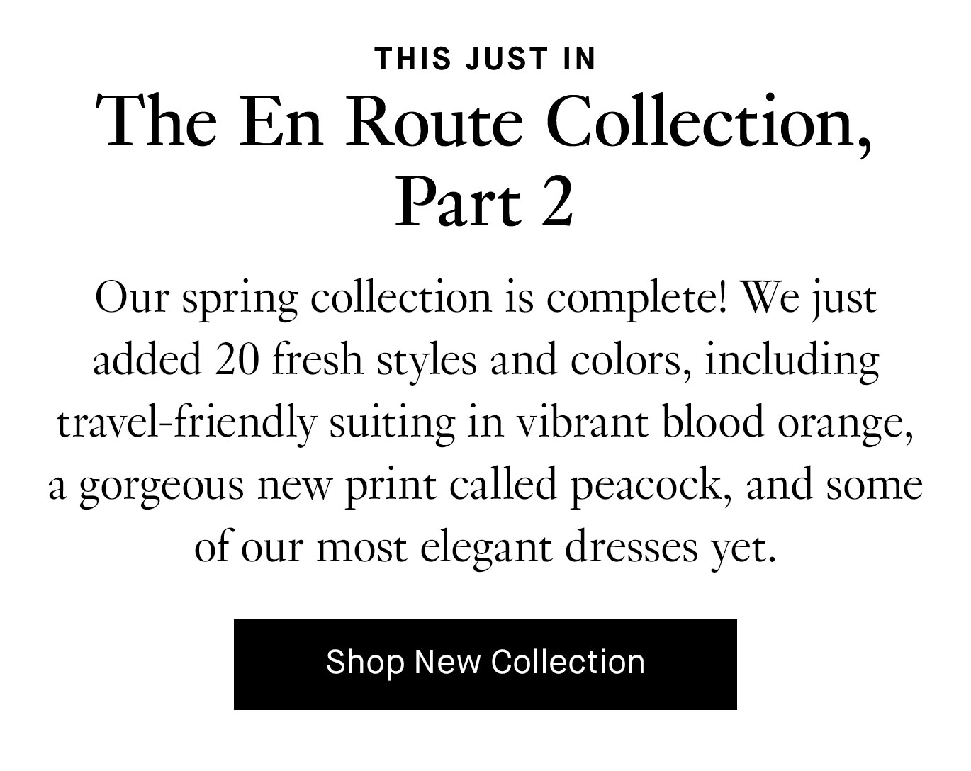 Our spring collection is complete! We just added 20 fresh styles and colors, including travel-friendly suiting in vibrant blood orange, a gorgeous new print called peacock, and some of our most elegant dresses yet.