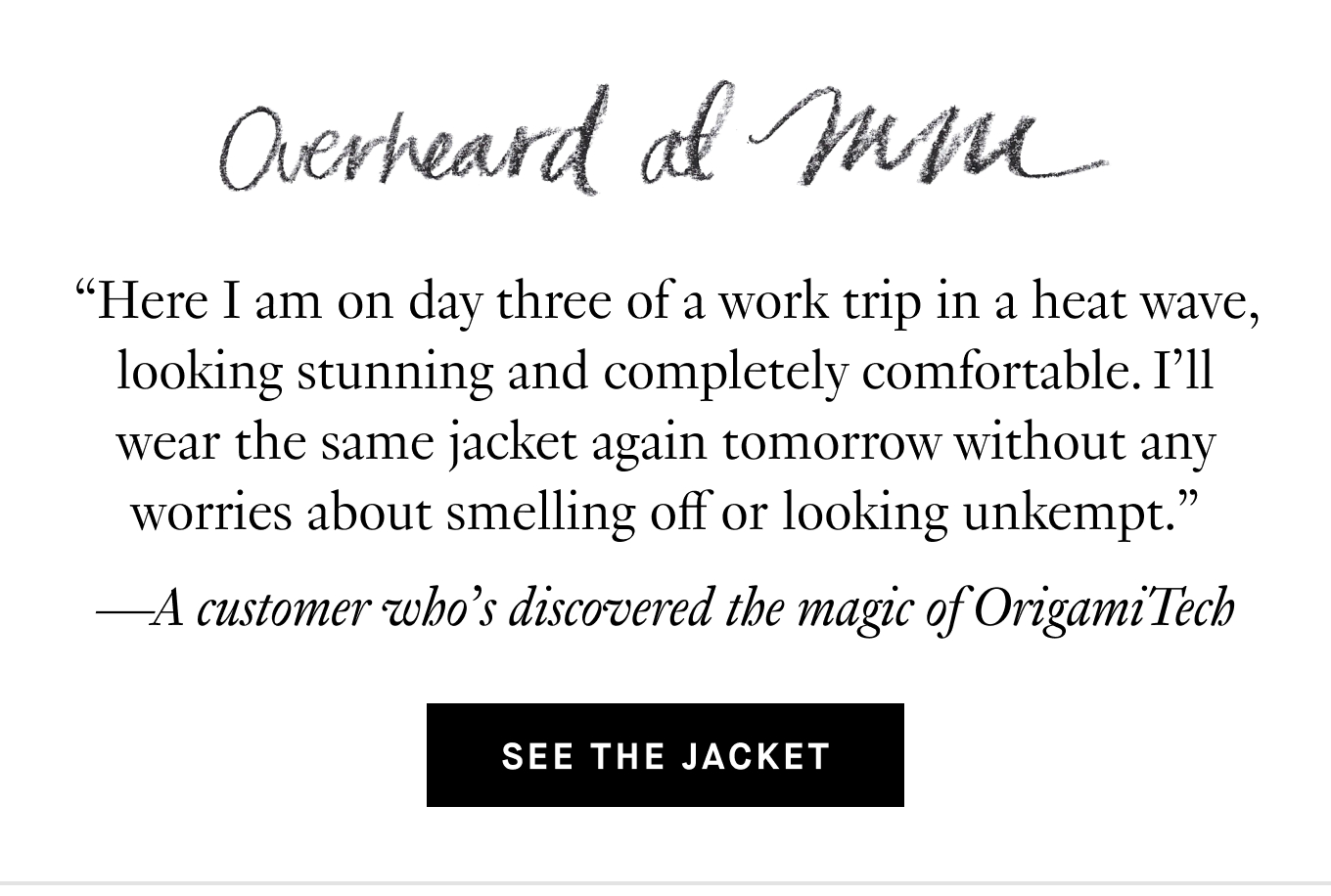 Overheard at M.M.: “Here I am on day three of a work trip in a heat wave, looking stunning and completely comfortable. I’ll wear the same jacket again tomorrow without any worries about smelling off or looking unkempt.” —A customer who’s discovered the magic of OrigamiTech. See the Jacket.