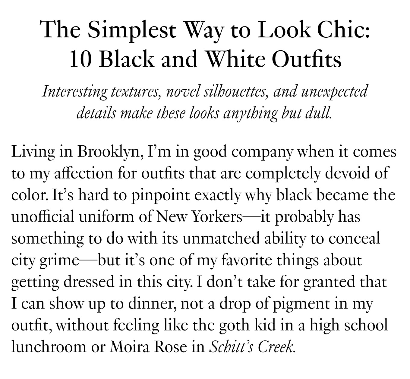 The Simplest Way to Look Chic: 10 Black and White Outfits. Interesting textures, novel silhouettes, and unexpected details make these looks anything but dull. Living in Brooklyn, I’m in good company when it comes to my affection for outfits that are completely devoid of color. It’s hard to pinpoint exactly why black became the unofficial uniform of New Yorkers—it probably has something to do with its unmatched ability to conceal city grime—but it’s one of my favorite things about getting dressed in this city. I don’t take for granted that I can show up to dinner, not a drop of pigment in my outfit, without feeling like the goth kid in a high school lunchroom or Moira Rose in Schitt’s Creek.