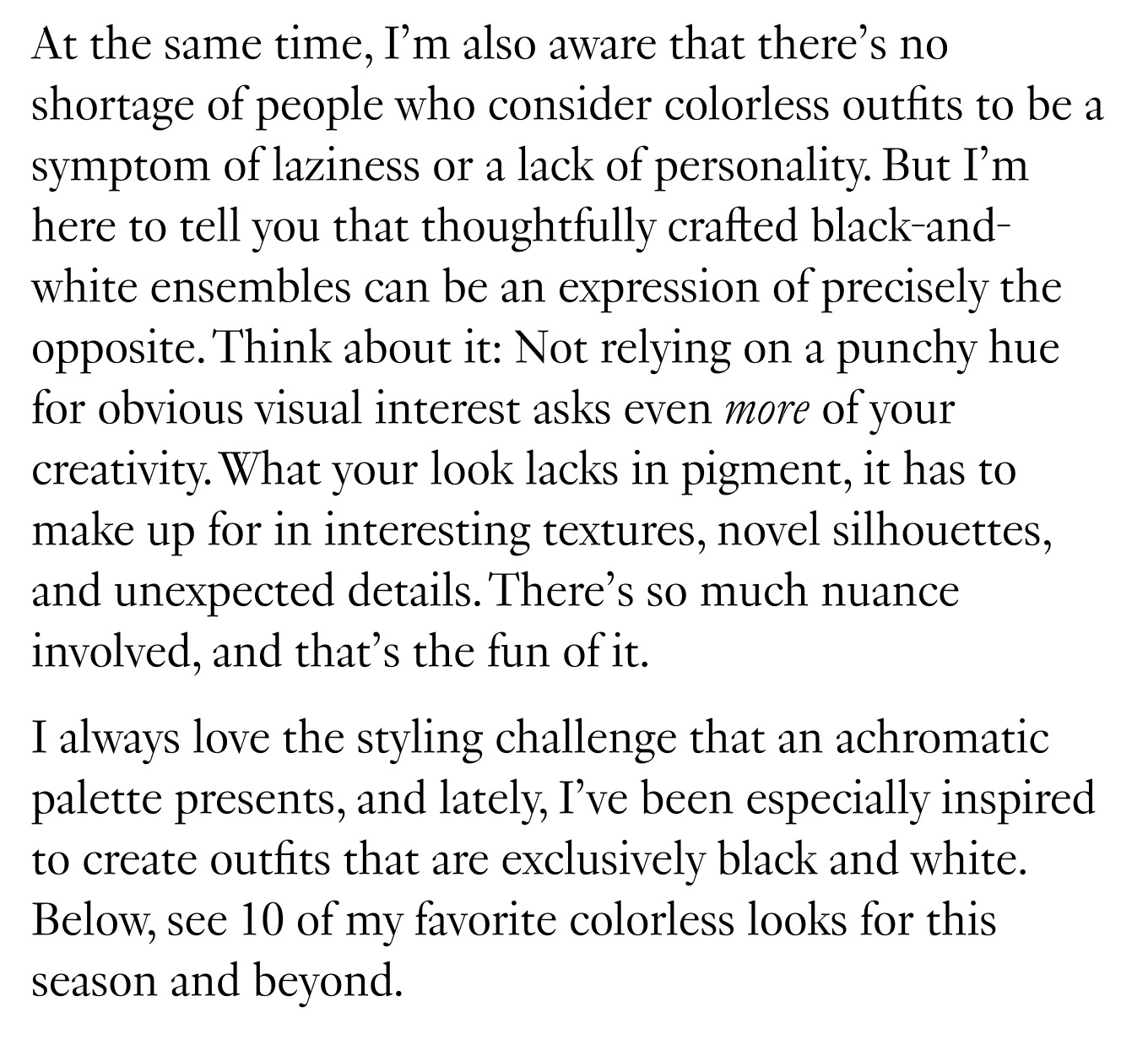 At the same time, I’m also aware that there’s no shortage of people who consider colorless outfits to be a symptom of laziness or a lack of personality. But I’m here to tell you that thoughtfully crafted black-and-white ensembles can be an expression of precisely the opposite. Think about it: Not relying on a punchy hue for obvious visual interest asks even more of your creativity. What your look lacks in pigment, it has to make up for in interesting textures, novel silhouettes, and unexpected details. There’s so much nuance involved, and that’s the fun of it. I always love the styling challenge that an achromatic palette presents, and lately, I’ve been especially inspired to create outfits that are exclusively black and white. Below, see 10 of my favorite colorless looks for this season and beyond.