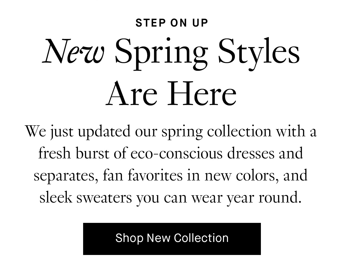 We just updated our spring collection with a fresh burst of eco-conscious dresses and separates, fan favorites in new colors, and sleek sweaters you can wear year round.