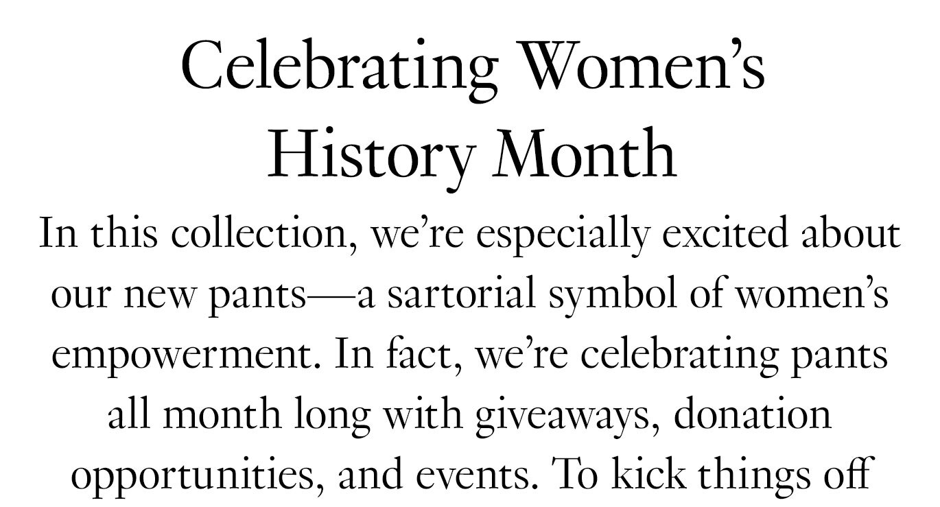 In this collection, we’re especially excited about our new pants—a sartorial symbol of women’s empowerment. In fact, we’re celebrating pants all month long with giveaways, donation opportunities, and events.