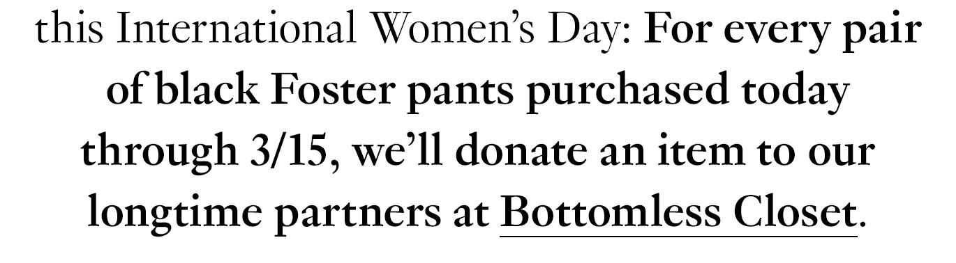 To kick things off this International Women’s Day: For every pair of black Foster pants purchased today through 3/15, we’ll donate an item to our longtime partners at Bottomless Closet.