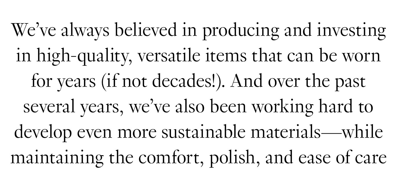 We’ve always believed in producing and investing in high-quality, versatile items that can be worn for years (if not decades!). And over the past several years, we’ve also been working hard to develop even more sustainable materials and features (like odor-resistance)—while maintaining the comfort, polish, and ease of care you love. 