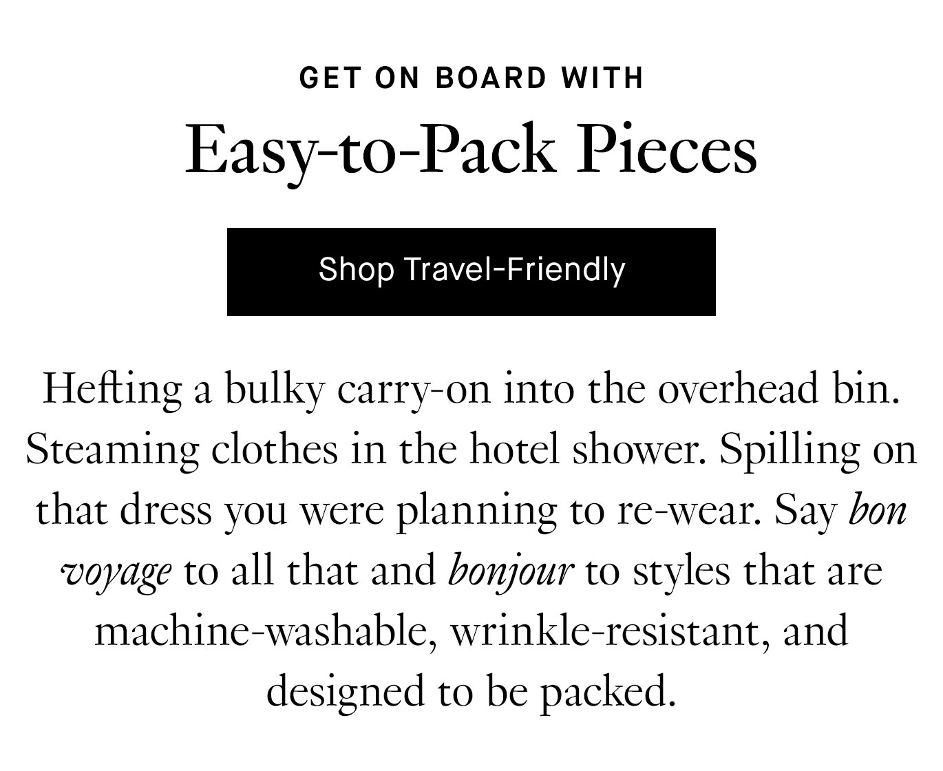 Hefting a bulky carry-on into the overhead bin. Steaming clothes in the hotel shower. Spilling on that dress you were planning to re-wear. Say bon voyage to all that and bonjour to styles that are machine-washable, wrinkle-resistant, and designed to be packed.