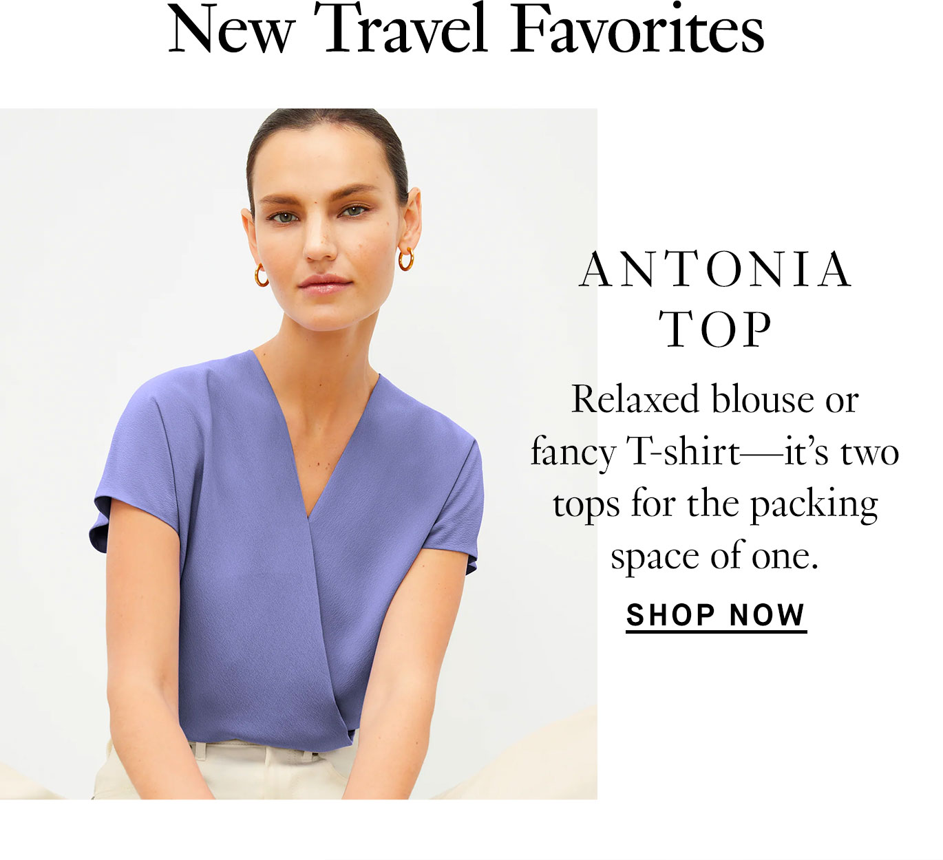 New Travel Favorites. The Antonia Top: Relaxed blouse or fancy T-shirt—it’s two tops for the packing space of one. Shop now.