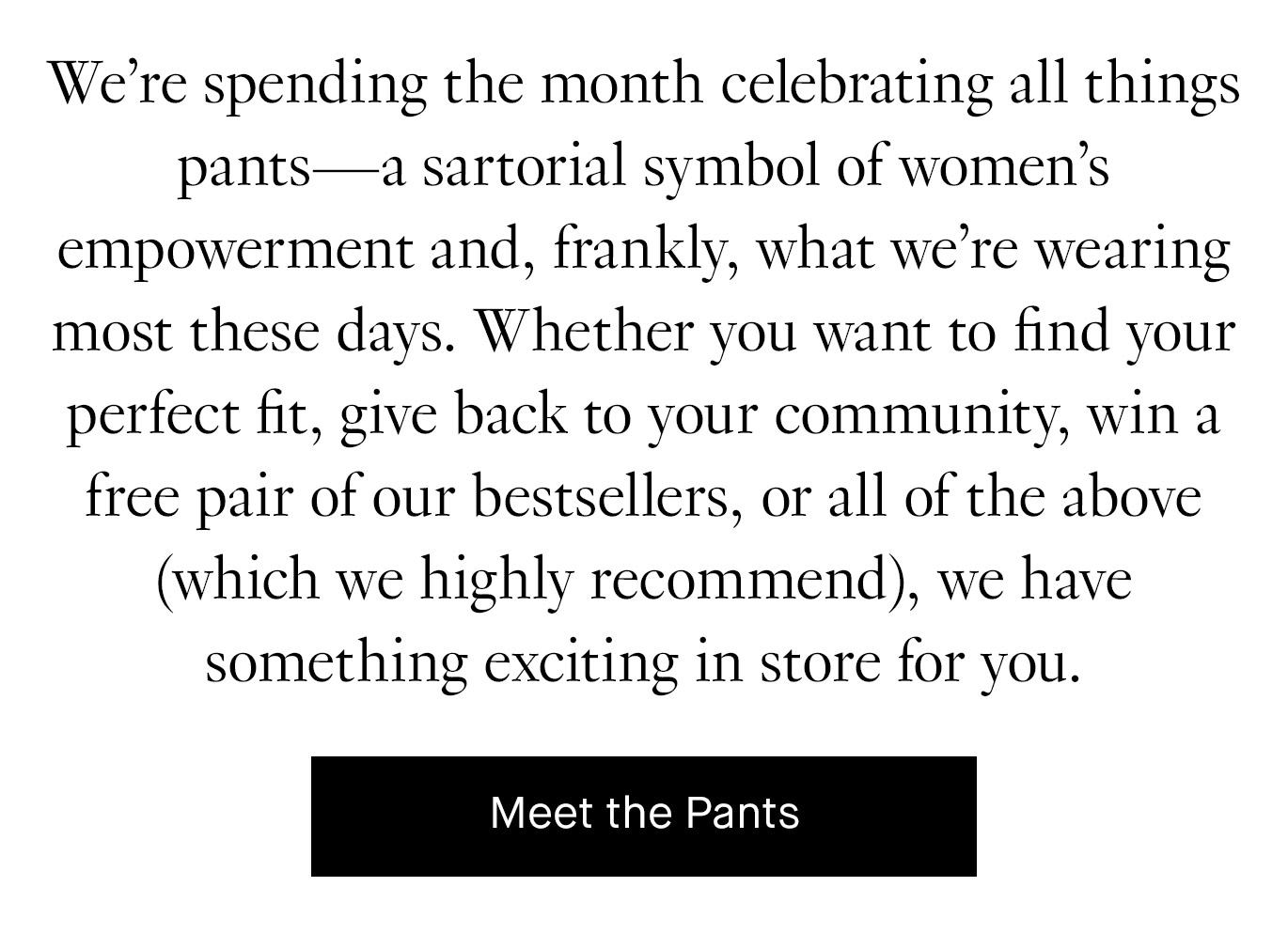 We’re spending the month celebrating all things pants—a sartorial symbol of women’s empowerment and, frankly, what we’re wearing most these days. Whether you want to find your perfect fit, give back to your community, win a free pair of our bestsellers, or all of the above (which we highly recommend), we have something exciting in store for you. Meet the Pants.