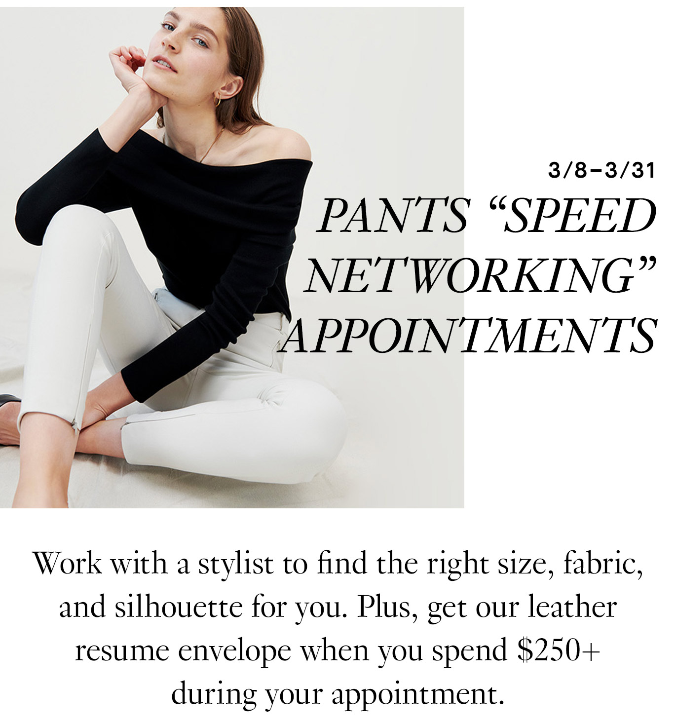 Pants “Speed Networking” Appointments Work with a stylist to find the right size, fabric, and silhouette for you. Plus, get our leather resume envelope when you spend $250+ during your appointment.