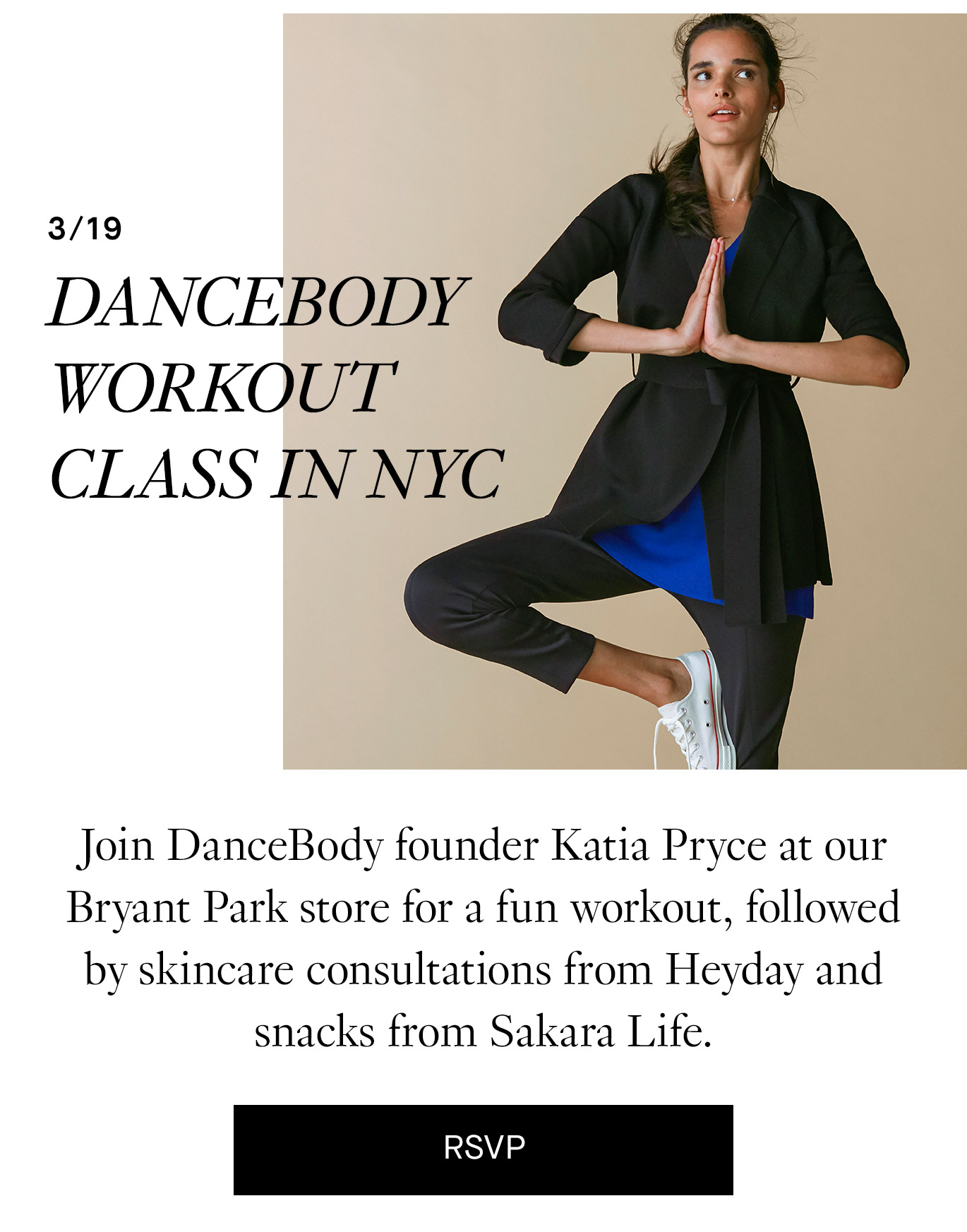 3/19 NYC and Virtual: DanceBody Workout Class in NYC Join DanceBody founder Katia Pryce at our Bryant Park store for a fun workout, followed by skincare consultations from Heyday and snacks from Sakara Lite. RSVP.