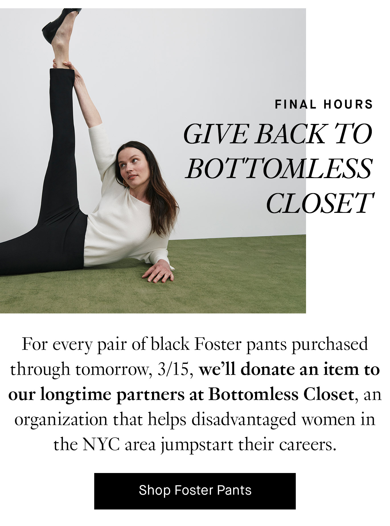 Final Hours. Give Back to Bottomless Closet. For every pair of black Foster pants purchased through tomorrow, 3/15, we’ll donate an item to our longtime partners at Bottomless Closet, an organization that helps disadvantaged women in the NYC area jumpstart their careers. Shop Foster Pants.