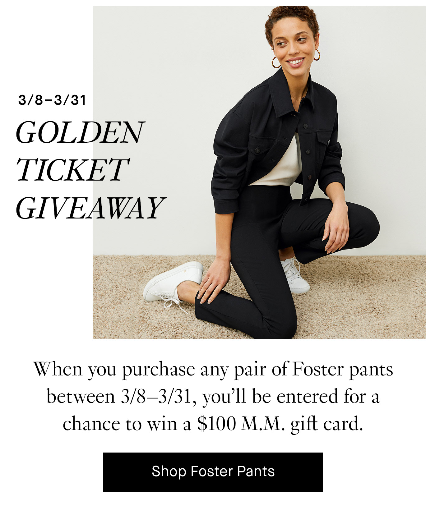 Golden Ticket Giveaway. When you purchase a pair of Foster pants between 3/8–3/31, you’ll be entered for a chance to win a $100 M.M. gift card. Shop Foster Pants.