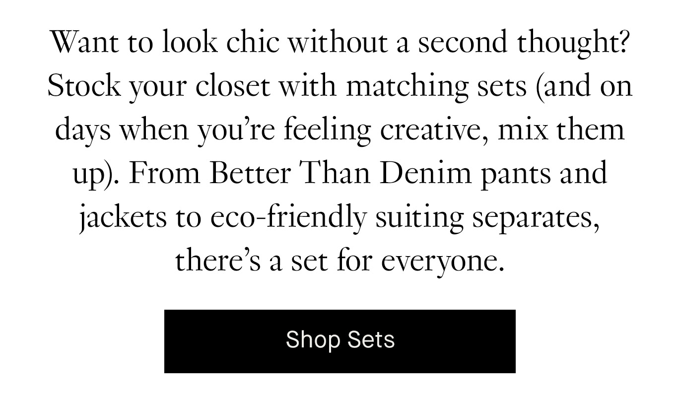 Want to look chic without a second thought? Stock your closet with matching sets (and on days when you’re feeling creative, mix them up). From Better Than Denim pants and jackets to eco-friendly suiting separates, there’s a set for everyone. Shop Sets.