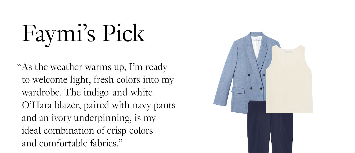 Faymi’s Pick: As the weather warms up, I’m ready to welcome light, fresh colors into my wardrobe. The indigo-and-white O’Hara blazer, paired with navy pants and an ivory underpinning, is my ideal combination of crisp colors and comfortable fabrics.