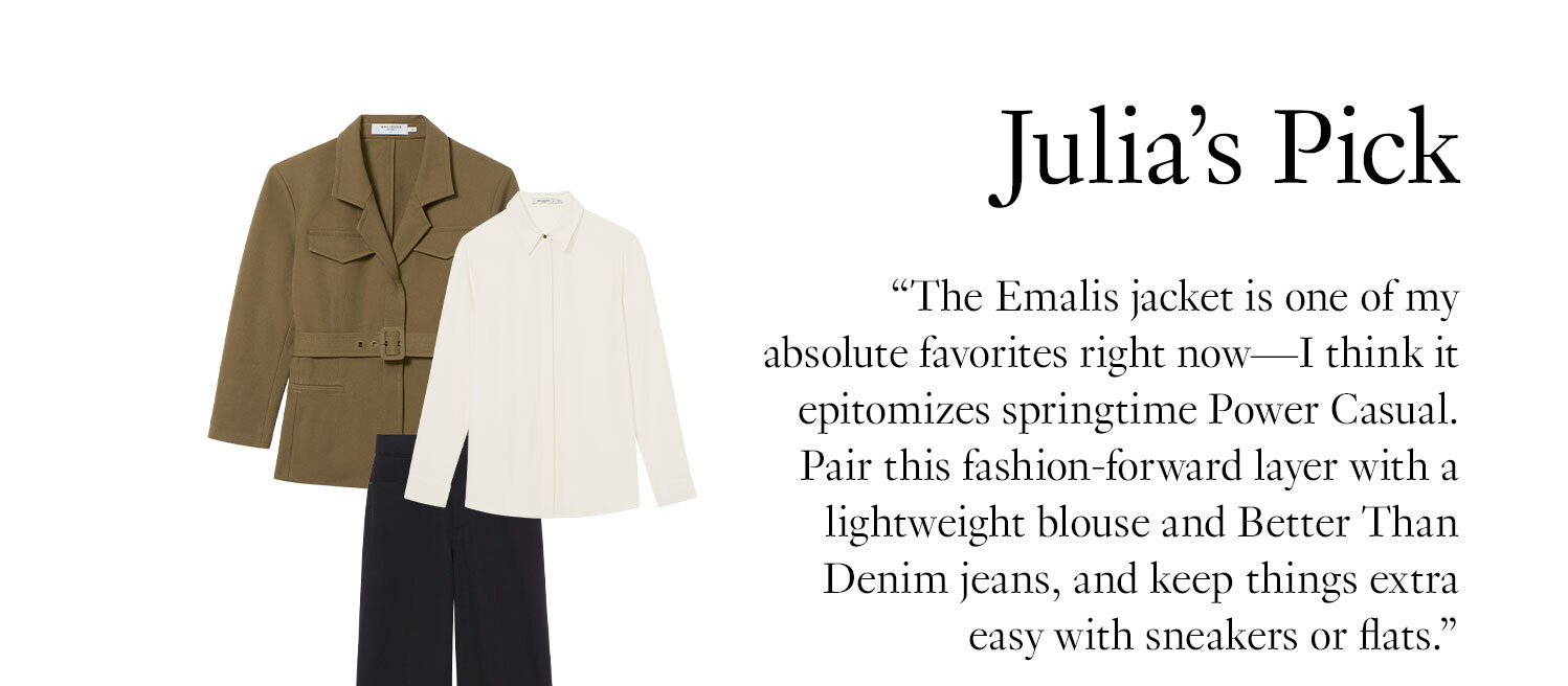 Julia’s Pick: The Emalis jacket is one of my absolute favorites right now—I think it epitomizes springtime Power Casual. Pair this fashion-forward layer with a lightweight blouse and Better Than Denim jeans, and keep things extra easy with sneakers or flats.