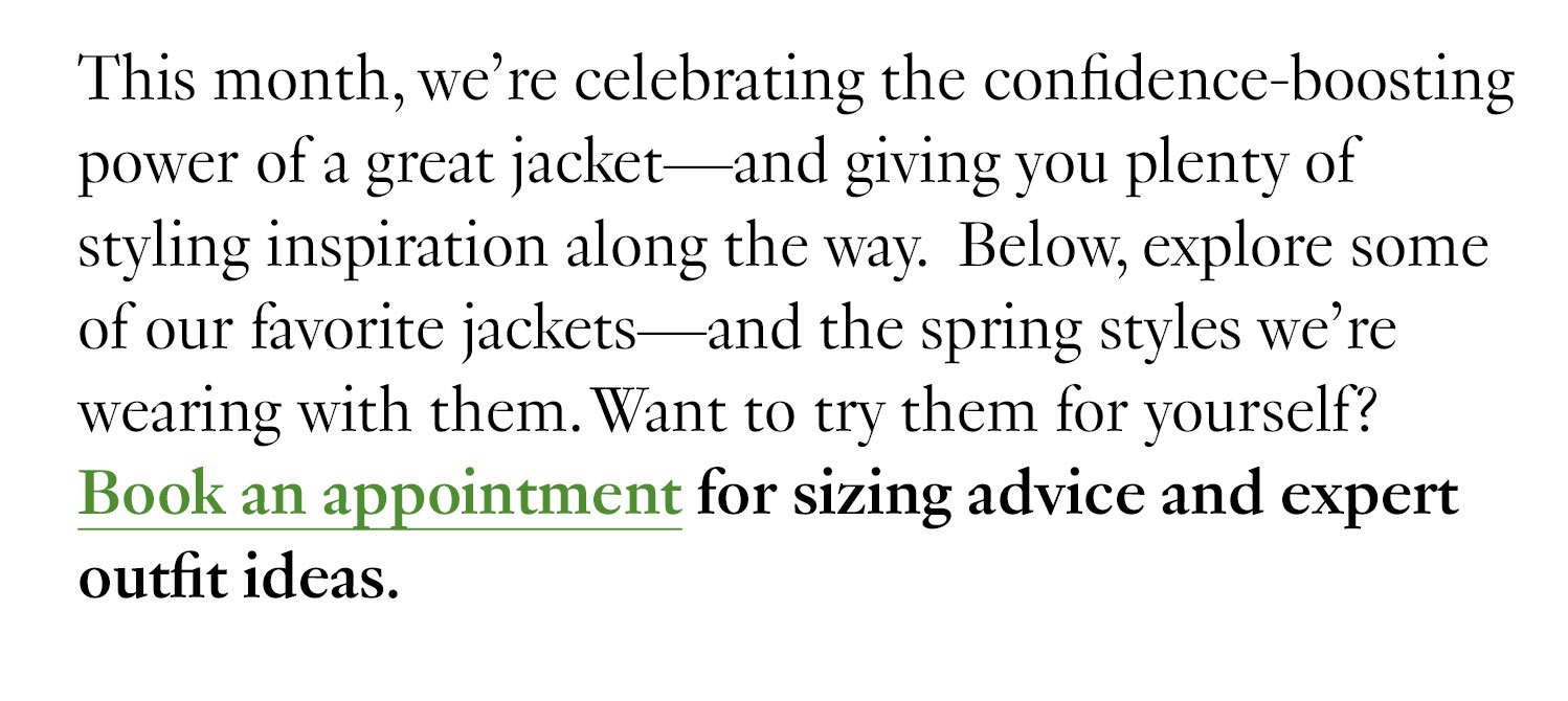 This month, we’re celebrating the confidence-boosting power of a great jacket—and giving you plenty of styling inspiration along the way. Below, explore some of our favorite jackets—and the spring styles we’re wearing with them. Want to try them for yourself? Book a virtual jacket appointment for sizing advice and expert outfit ideas.