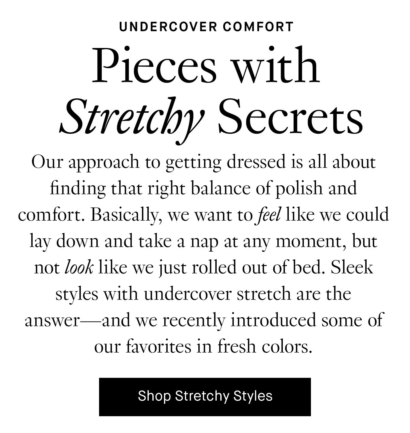 Our approach to getting dressed is all about finding that right balance of polish and comfort. Basically, we want to feel like we could lay down and take a nap at any moment, but not look like we just rolled out of bed. Sleek styles with undercover stretch are the answer—and we recently introduced some of our favorites in fresh colors.