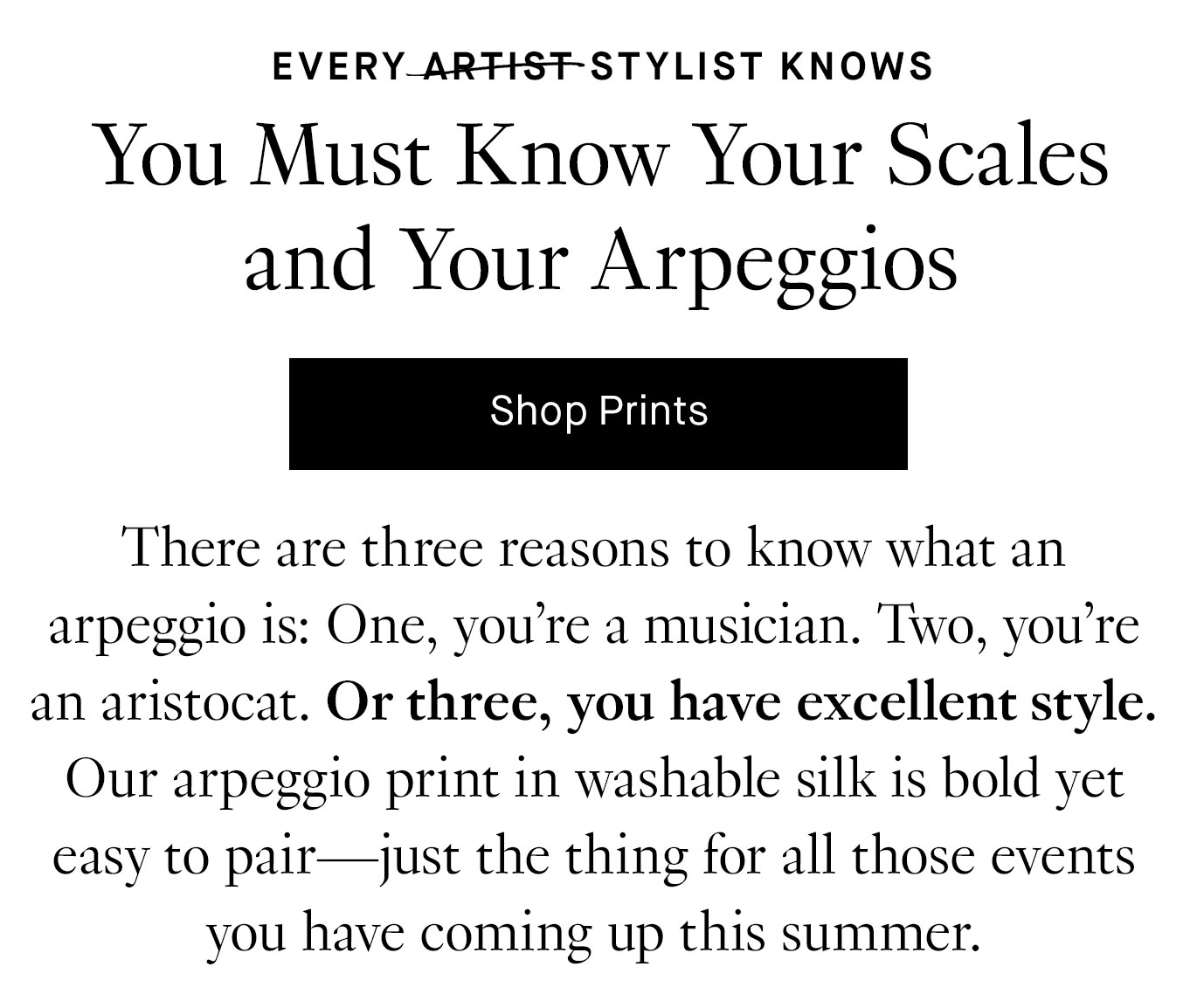 There are three reasons to know what an arpeggio is: One, you’re a musician. Two, you’re an aristocat. Or three, you have excellent style. Our arpeggio print in washable silk is bold yet easy to pair—just the thing for all those events you have coming up this summer.