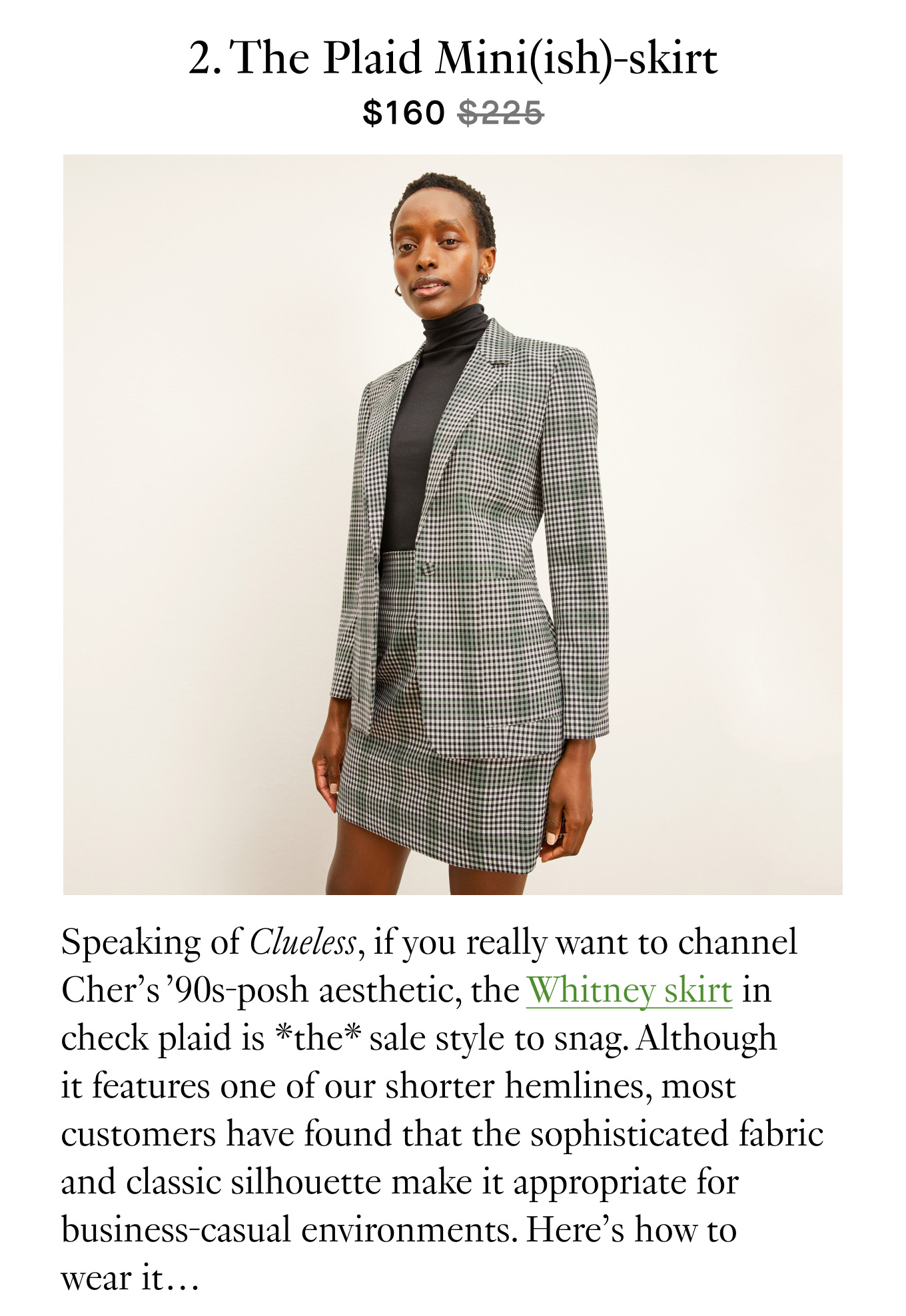 2. The Plaid Mini(ish)-skirt ($160 $225). Speaking of Clueless, if you really want to channel Cher’s ’90s-posh aesthetic, the Whitney skirt in check plaid is *the* sale style to snag. Although it features one of our shorter hemlines, most customers have found that the sophisticated fabric and classic silhouette make it appropriate for business-casual environments. Here’s how to wear it…