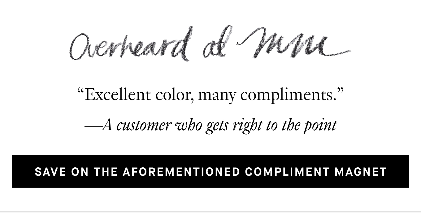 Overheard at M.M.: “Excellent color, many compliments.” —A customer who gets right to the point. Save on the Aforementioned Compliment Magnet.