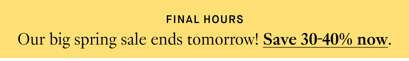 FINAL HOURS: Our big spring sale ends tomorrow! Save 30-40% now.