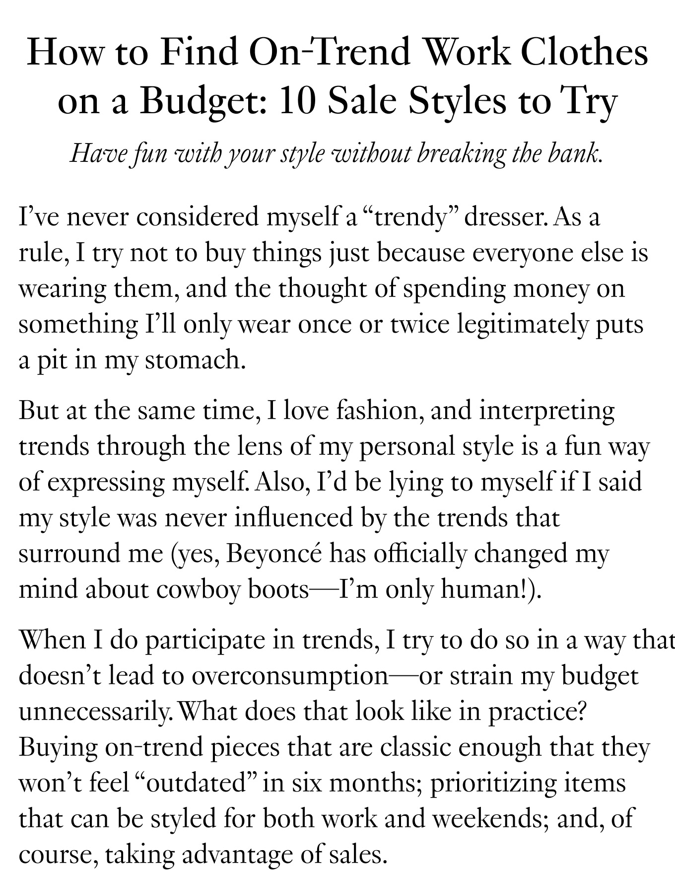 How to Find On-Trend Work Clothes on a Budget: 10 Sale Styles to Try. Have fun with your style without breaking the bank. I’ve never considered myself a “trendy” dresser. As a rule, I try not to buy things just because everyone else is wearing them, and the thought of spending money on something I’ll only wear once or twice legitimately puts a pit in my stomach. But at the same time, I love fashion, and interpreting trends through the lens of my personal style is a fun way of expressing myself. Also, I’d be lying to myself if I said my style was never influenced by the trends that surround me (yes, Beyoncé has officially changed my mind about cowboy boots—I’m only human!). When I do participate in trends, I try to do so in a way that doesn’t lead to overconsumption—or strain my budget unnecessarily. What does that look like in practice? Buying on-trend pieces that are classic enough that they won’t feel “outdated” in six months; prioritizing items that can be styled for both work and weekends; and, of course, taking advantage of sales.