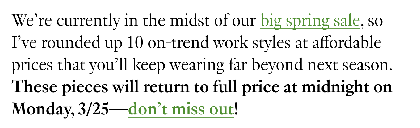 We’re currently in the midst of our big spring sale, so I’ve rounded up 10 on-trend work styles at affordable prices that you’ll keep wearing far beyond next season. These pieces will return to full price at midnight on Monday, 3/25—don’t miss out!