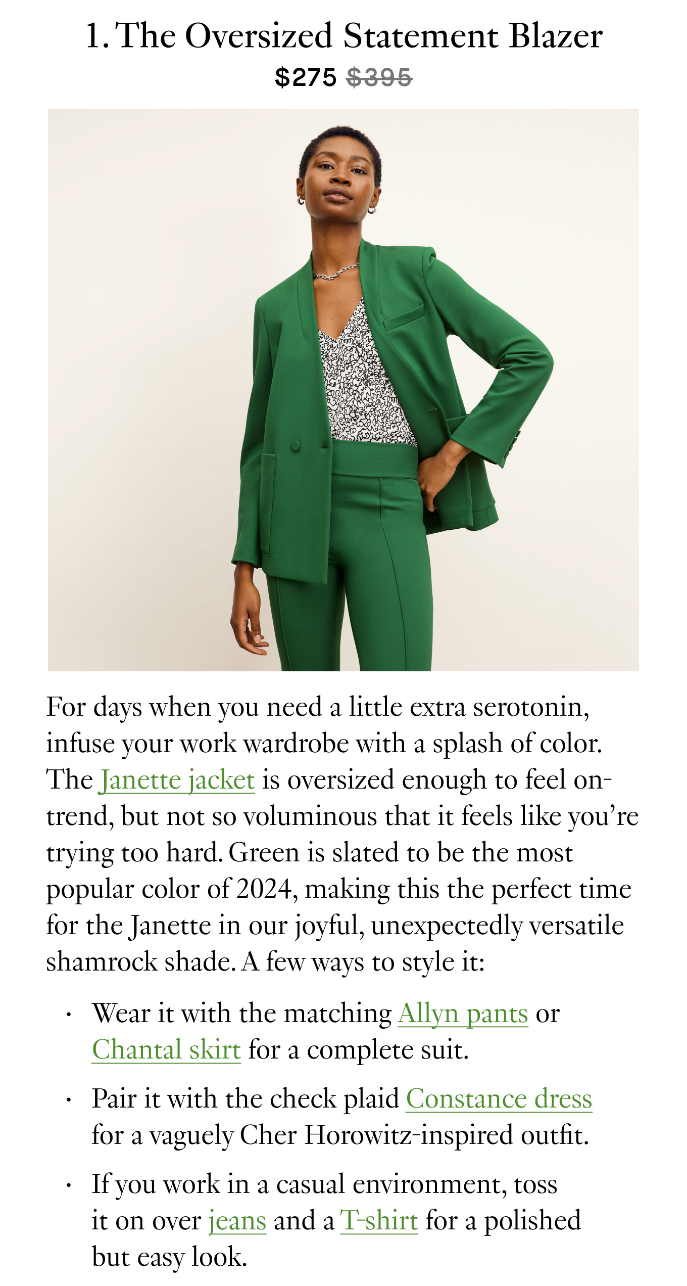 1. The Oversized Statement Blazer ($275 $395). For days when you need a little extra serotonin, infuse your work wardrobe with a splash of color. The Janette jacket is oversized enough to feel on-trend, but not so voluminous that it feels like you’re trying too hard. Green is slated to be the most popular color of 2024, making this the perfect time for the Janette in our joyful, unexpectedly versatile shamrock shade. A few ways to style it: Wear it with the matching Allyn pants or Chantal skirt for a complete suit. Pair it with the check plaid Constance dress for a vaguely Cher Horowitz-inspired outfit. If you work in a casual environment, toss it on over jeans and a T-shirt for a polished but easy look.