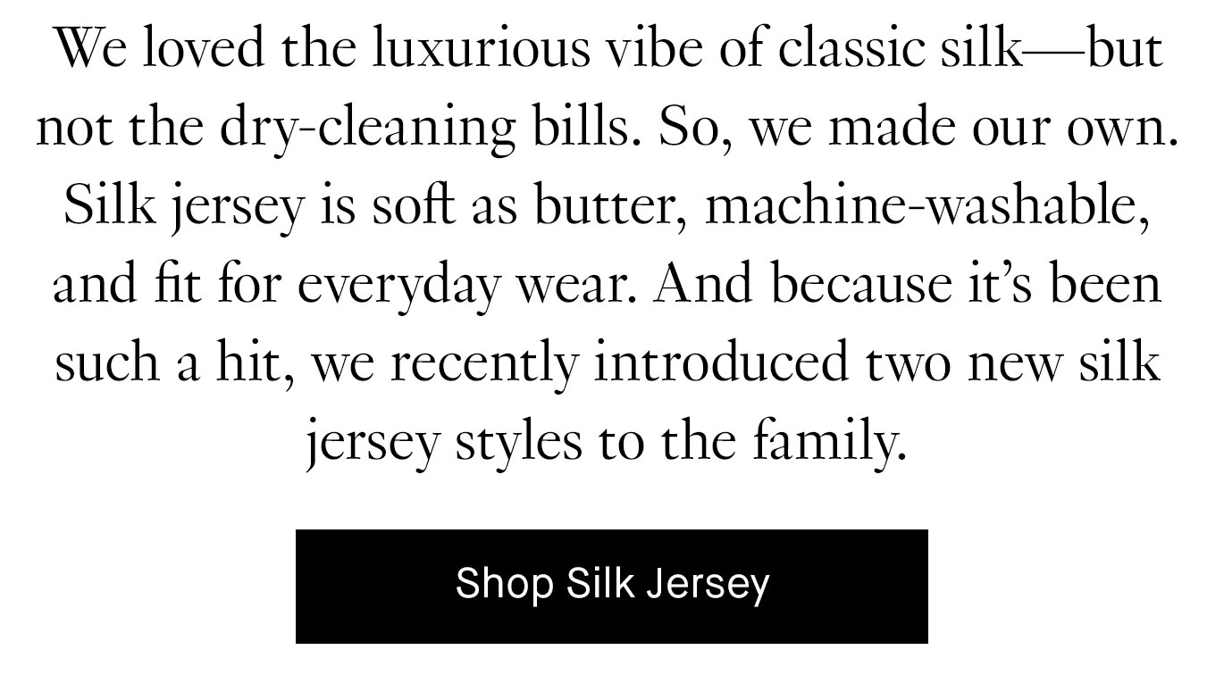 We loved the luxurious vibe of classic silk—but not the dry-cleaning bills. So, we made our own. Silk jersey is soft as butter, machine-washable, and fit for everyday wear. And because it’s been such a hit, we recently introduced two new silk jersey styles to the family. Shop Silk Jersey.