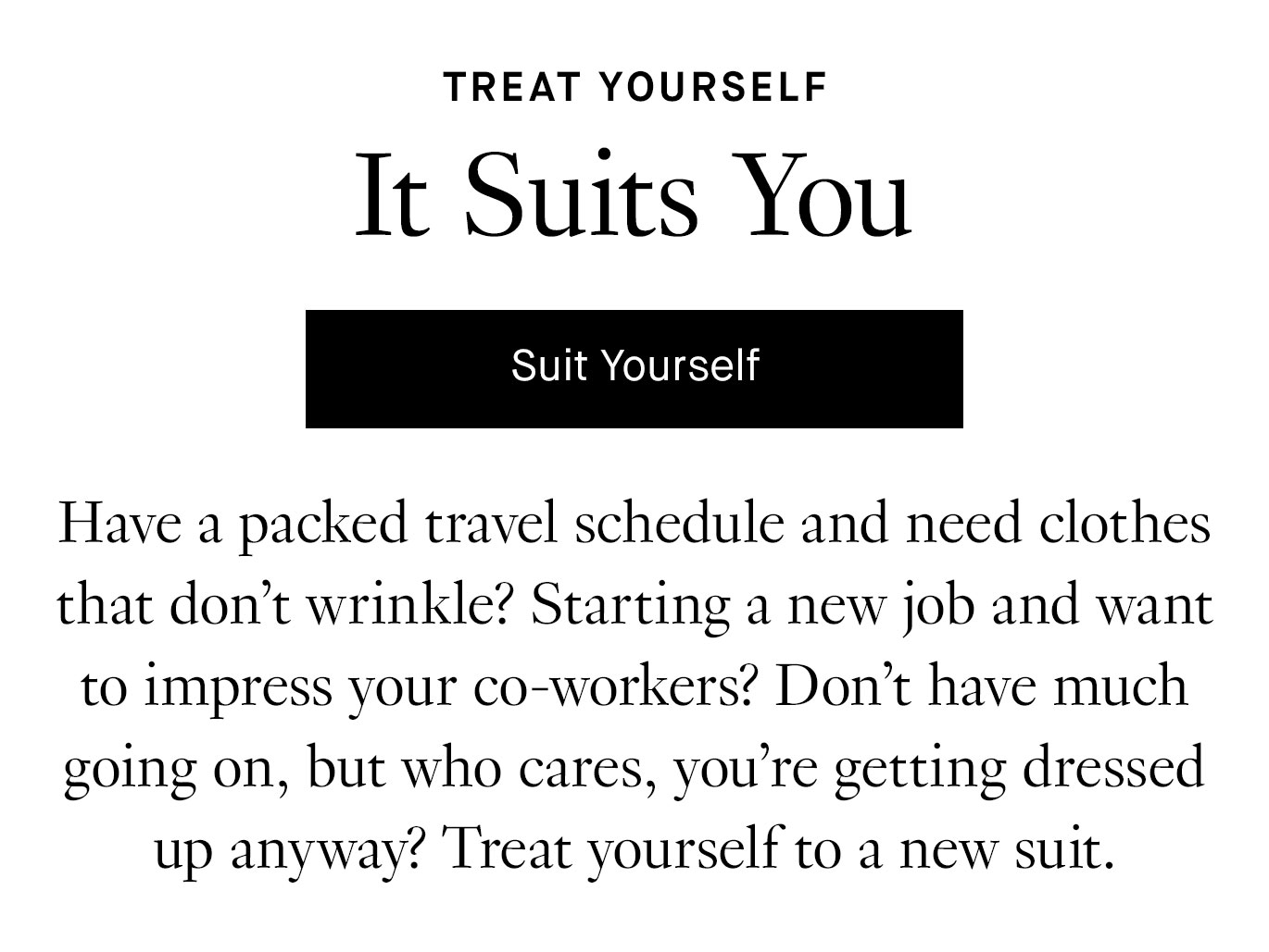 Treat Yourself: It Suits You. Have a packed travel schedule and need clothes that don’t wrinkle? Starting a new job and want to impress your co-workers? Don’t have much going on, but who cares, you’re getting dressed up anyway? Treat yourself to a new suit. Suit Yourself