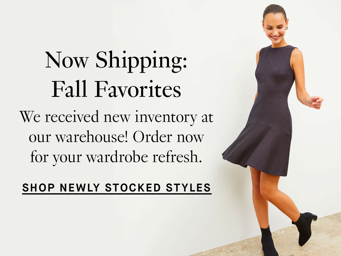 Now shipping: Fall favorites. We received new inventory at our warehouse! Order now for your wardrobe refresh. Shop newly restocked styles.