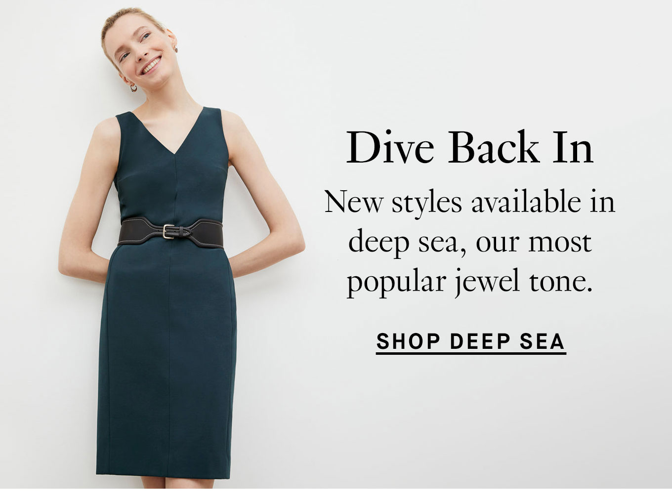 Dive Back In. New styles available in deep sea, our most popular jewel tone. Shop Deep Sea.