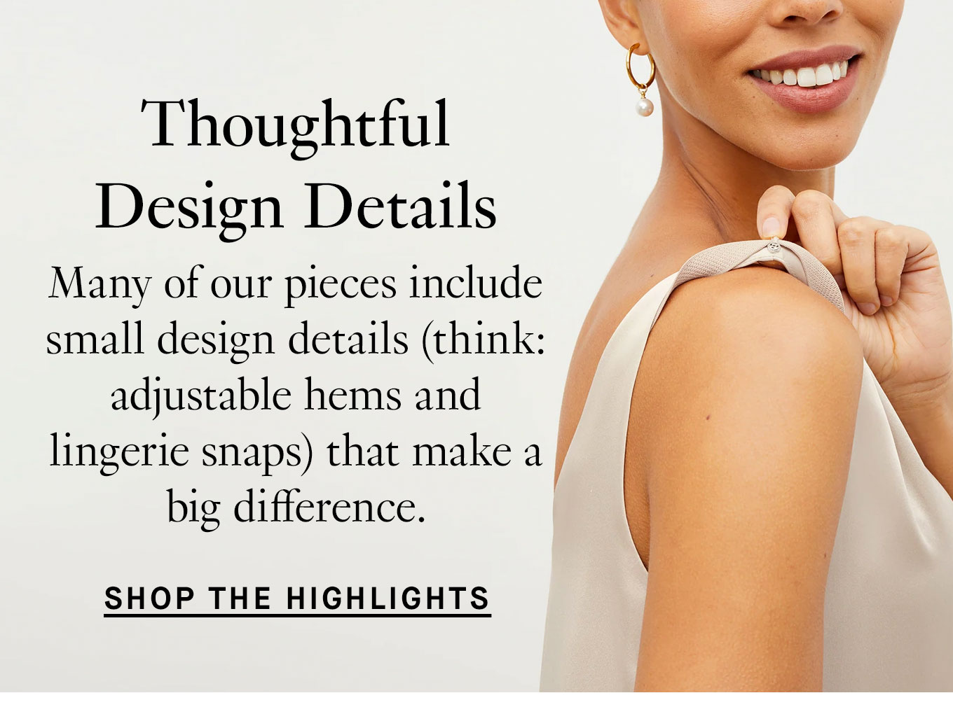 Thoughtful Design Details. Many of our pieces include small design details (think: adjustable hems and lingerie snaps) that make a big difference. Shop the Highlights.