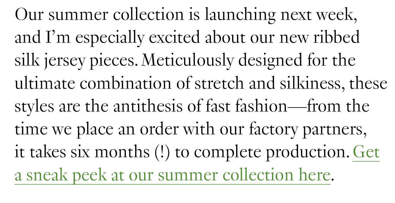One thing M.M. has always done right is designing for longevity. Our pieces are made to stand the test of time, in terms of both style and durability—and there are a few easy but important tweaks you can make to help your clothes last as long as possible. Our summer collection is launching next week, and I’m especially excited about our new ribbed silk jersey pieces. Meticulously designed for the ultimate combination of stretch and silkiness, these styles are the antithesis of fast fashion—from the time we place an order with our factory partners, it takes six months (!) to complete production. Get a sneak peek at our summer collection here.