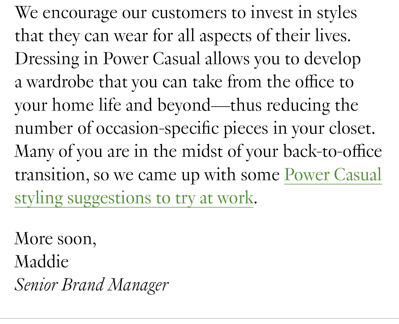 We encourage our customers to invest in styles that they can wear for all aspects of their lives. Dressing in Power Casual allows you to develop a wardrobe that you can take from the office to your home life and beyond—thus reducing the number of occasion-specific pieces in your closet. Many of you are in the midst of your back-to-office transition, so we came up with some Power Casual styling suggestions to try at work. More soon, Maddie Senior Brand Manager