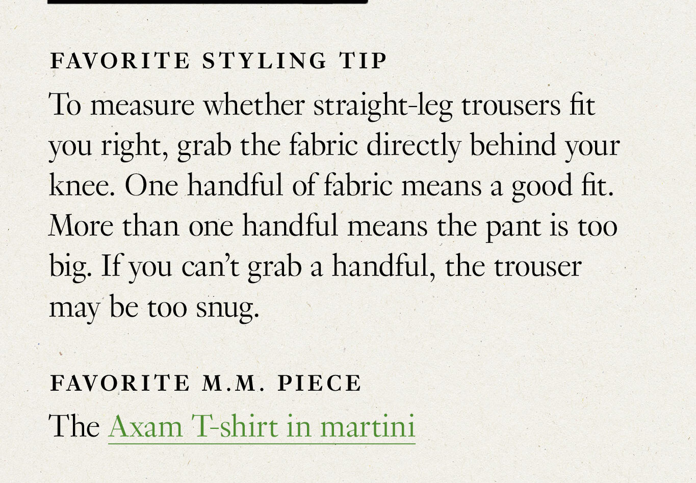 Favorite styling tip: To measure whether straight-leg trousers fit you right, grab the fabric directly behind your knee. One handful of fabric means a good fit. More than one handful means the pant is too big. If you can’t grab a handful, the trouser may be too snug. Favorite M.M. piece: The Axam T-shirt in martini