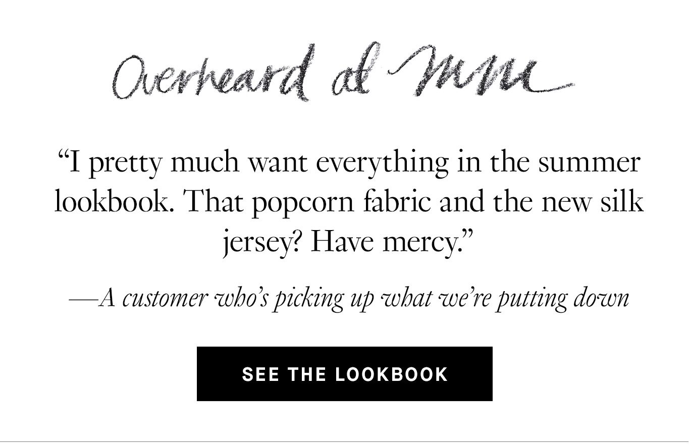 Overheard at M.M. “I pretty much want everything in the summer lookbook. That popcorn fabric and the new silk jersey? Have mercy.” —A customer who’s picking up what we’re putting down. See the Lookbook.