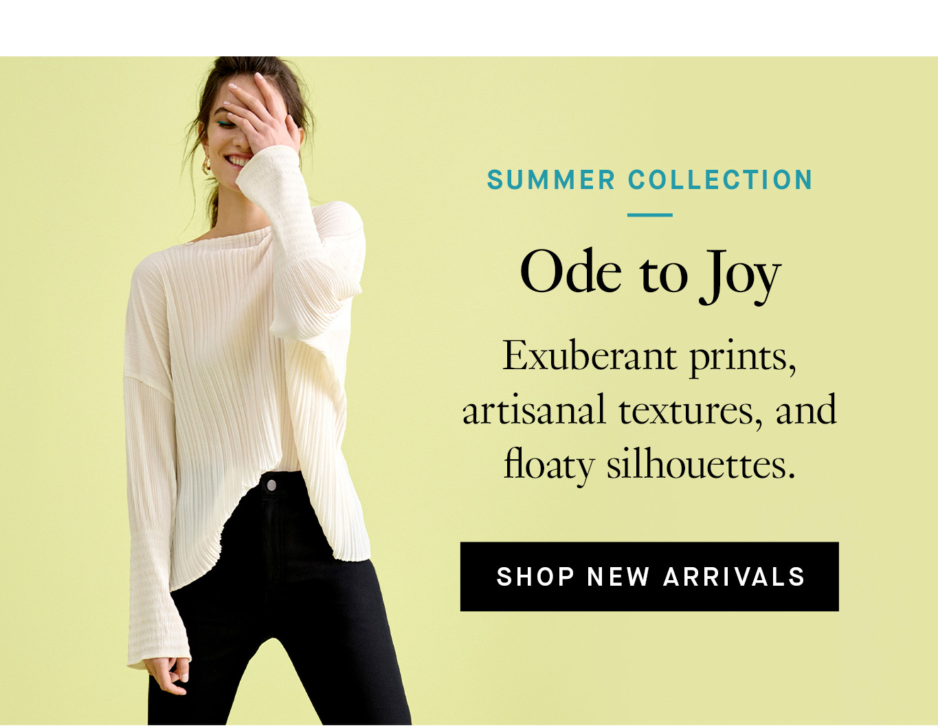 Summer Collection: Ode to Joy. Exuberant prints, artisanal textures, and floaty silhouettes. Shop New Arrivals.
