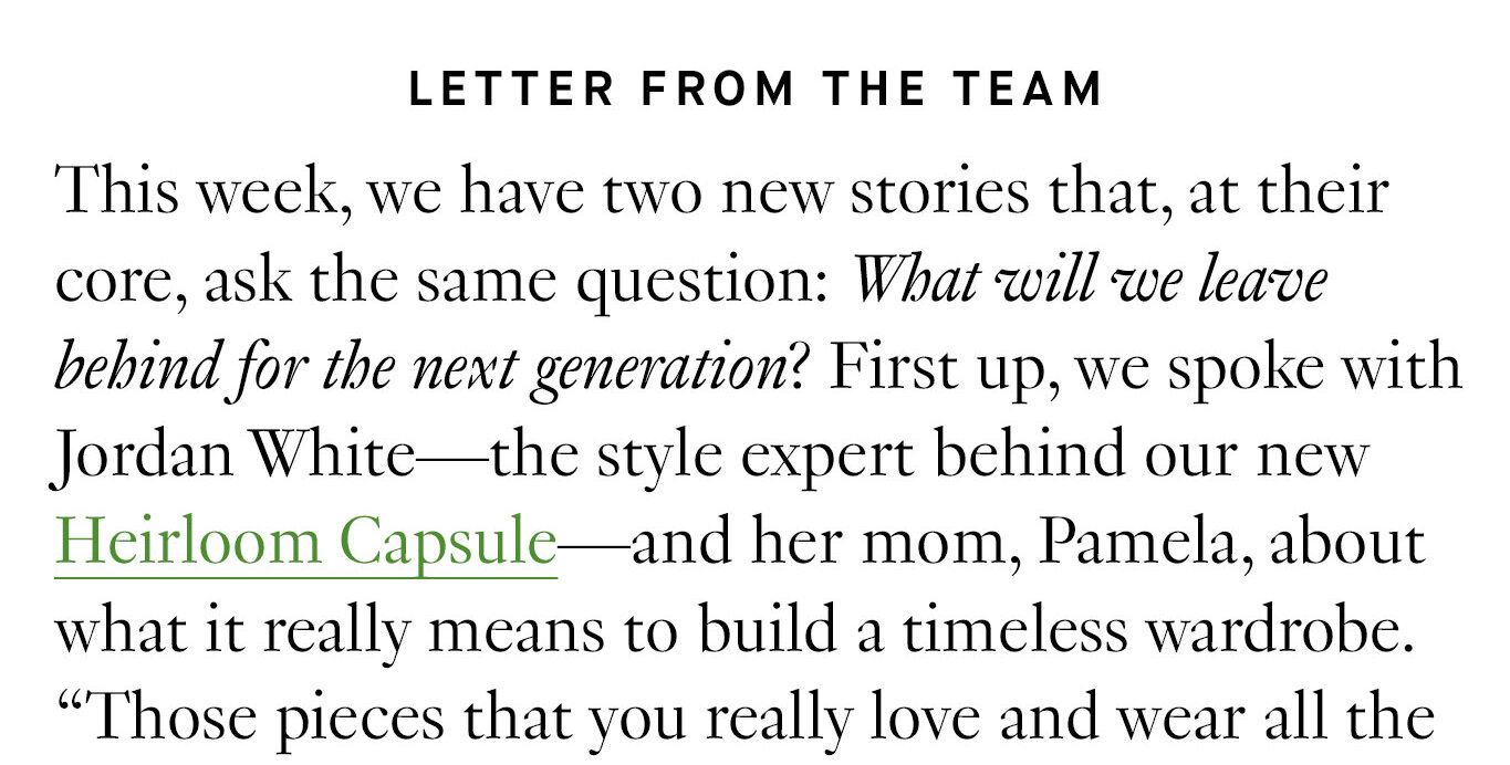 Letter from the Team. This week, we have two new stories that, at their core, ask the same question: What will we leave behind for the next generation? First up, we spoke with Jordan White—the style expert behind our new Heirloom Capsule—and her mom, Pamela, about what it really means to build a timeless wardrobe.