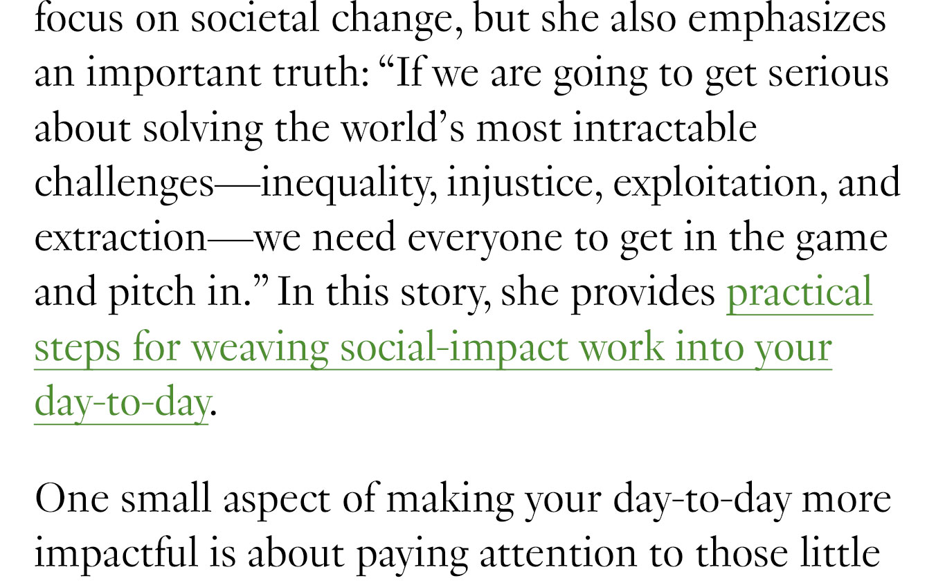 We also have a great new piece by MIT Solve’s Executive Director, Alex Amouyel, on how to start getting involved in the world of social impact. Alex recognizes that we can’t all quit our day jobs to focus on societal change, but she also emphasizes an important truth: “If we are going to get serious about solving the world’s most intractable challenges—inequality, injustice, exploitation, and extraction—we need everyone to get in the game and pitch in.” In this story, she provides practical steps for weaving social-impact work into your day-to-day.