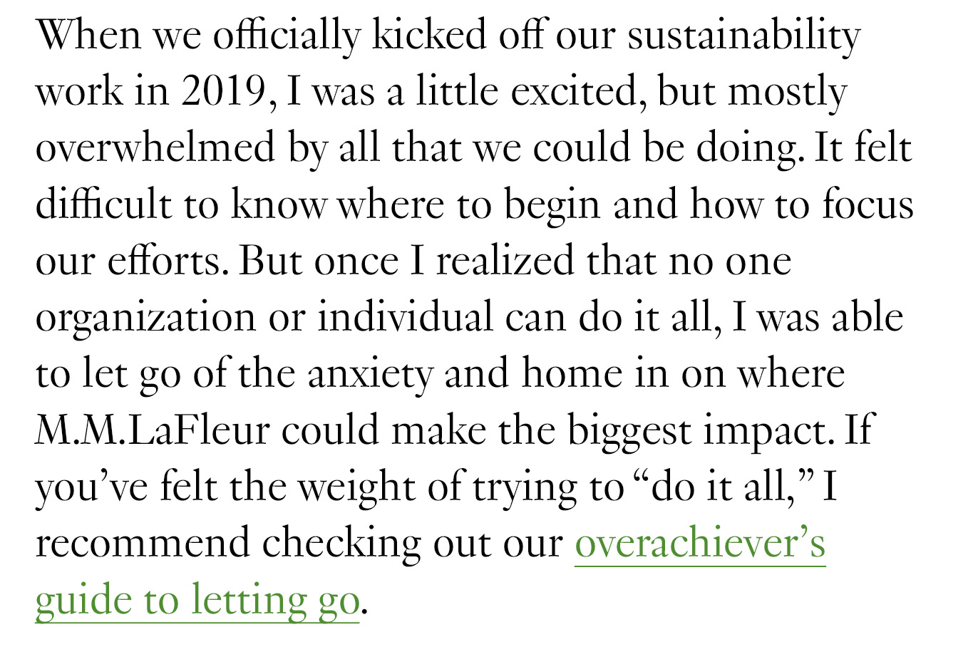 When we officially kicked off our sustainability work in 2019, I was a little excited, but mostly overwhelmed by all that we could be doing. It felt difficult to know where to begin and how to focus our efforts. But once I realized that no one organization or individual can do it all, I was able to let go of the anxiety and home in on where M.M.LaFleur could make the biggest impact. If you’ve felt the weight of trying to “do it all,” I recommend checking out our overachiever's guide to letting go.