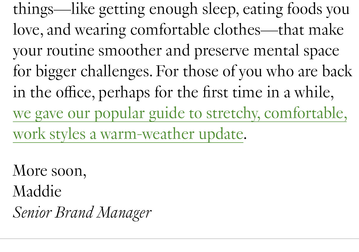  One small aspect of making your day-to-day more impactful is about paying attention to those little things—like getting enough sleep, eating foods you love, and wearing comfortable clothes—that make your routine smoother and preserve mental space for bigger challenges. For those of you who are back in the office, perhaps for the first time in a while, we gave our popular guide to stretchy, comfortable, work styles a warm-weather update. More soon, Maddie Senior Brand Manager